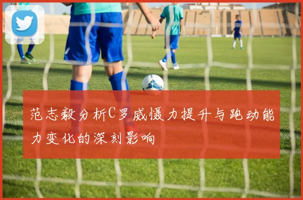 范志毅分析C罗威慑力提升与跑动能力变化的深刻影响