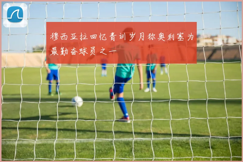 穆西亚拉回忆青训岁月称奥利塞为最勤奋球员之一