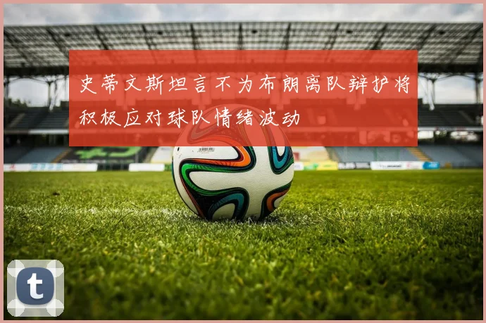史蒂文斯坦言不为布朗离队辩护将积极应对球队情绪波动