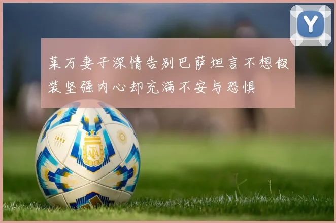 莱万妻子深情告别巴萨坦言不想假装坚强内心却充满不安与恐惧