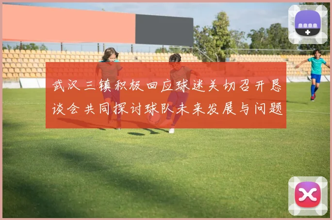 武汉三镇积极回应球迷关切召开恳谈会共同探讨球队未来发展与问题解决