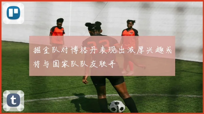 掘金队对博格丹表现出浓厚兴趣或将与国家队队友联手