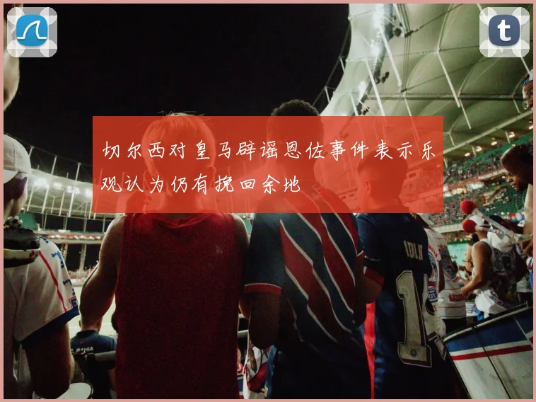 切尔西对皇马辟谣恩佐事件表示乐观认为仍有挽回余地