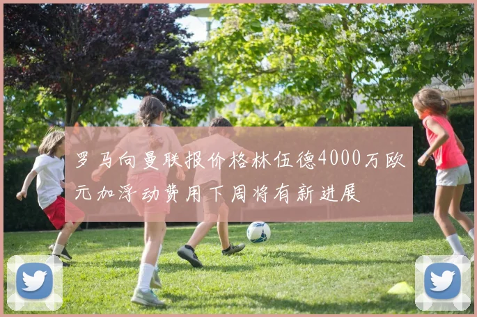 罗马向曼联报价格林伍德4000万欧元加浮动费用下周将有新进展