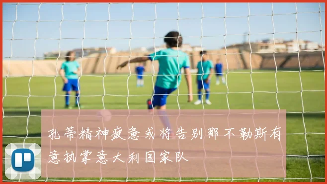 孔蒂精神疲惫或将告别那不勒斯有意执掌意大利国家队