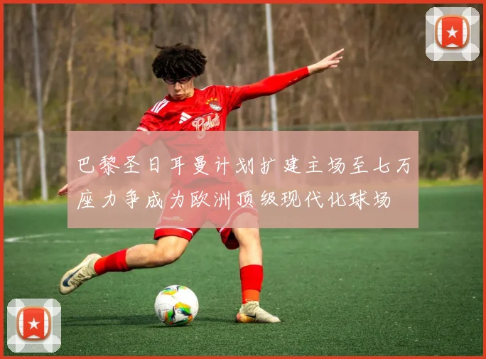 巴黎圣日耳曼计划扩建主场至七万座力争成为欧洲顶级现代化球场