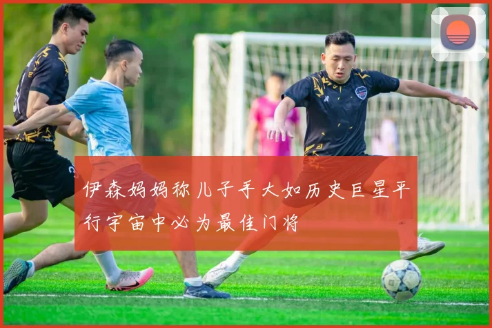 伊森妈妈称儿子手大如历史巨星平行宇宙中必为最佳门将