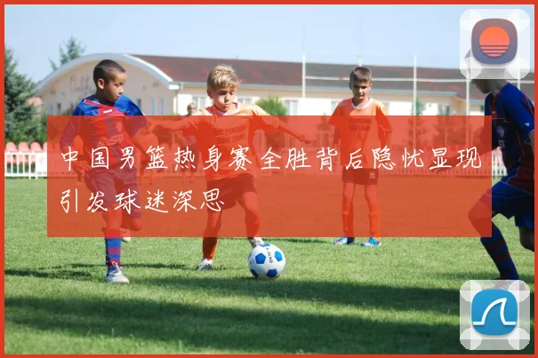 中国男篮热身赛全胜背后隐忧显现引发球迷深思